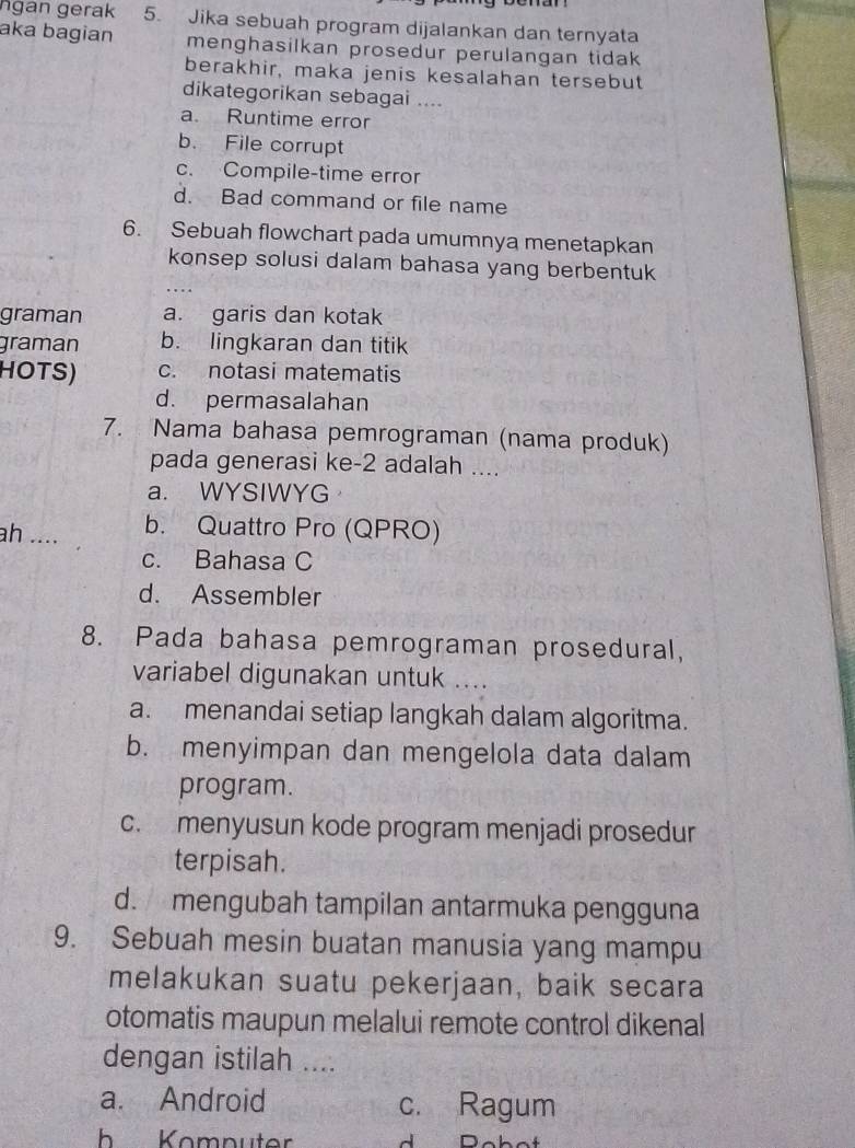 ngan gerak 5. Jika sebuah program dijalankan dan ternyata
aka bagian menghasilkan prosedur perulangan tidak 
berakhir, maka jenis kesalahan tersebut
dikategorikan sebagai ....
a. Runtime error
b. File corrupt
c. Compile-time error
d. Bad command or file name
6. Sebuah flowchart pada umumnya menetapkan
konsep solusi dalam bahasa yang berbentuk
graman a. garis dan kotak
graman b. lingkaran dan titik
HOTS) c. notasi matematis
d. permasalahan
7. Nama bahasa pemrograman (nama produk)
pada generasi ke-2 adalah ....
a. WYSIWYG
ah .... b. Quattro Pro (QPRO)
c. Bahasa C
d. Assembler
8. Pada bahasa pemrograman prosedural,
variabel digunakan untuk ....
a. menandai setiap langkah dalam algoritma.
b. menyimpan dan mengelola data dalam
program.
c. menyusun kode program menjadi prosedur
terpisah.
d. mengubah tampilan antarmuka pengguna
9. Sebuah mesin buatan manusia yang mampu
melakukan suatu pekerjaan, baik secara
otomatis maupun melalui remote control dikenal
dengan istilah ....
a. Android c. Ragum
h Komputer J n