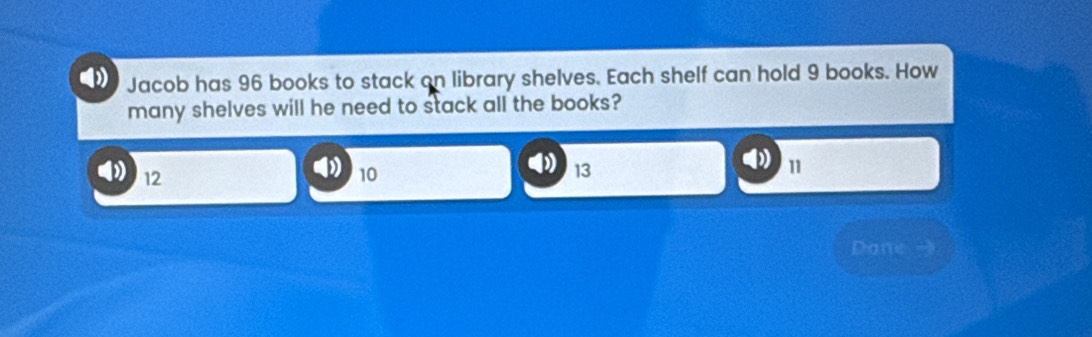 Jacob has 96 books to stack on library shelves. Each shelf can hold 9 books. How
many shelves will he need to stack all the books?
12
10
13
11
Dane