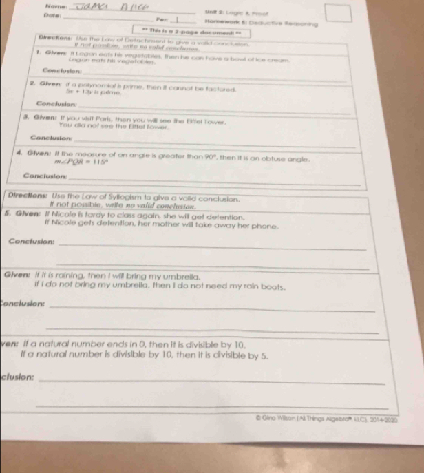 Name _Unil 2: Logic & Mroot
Date _Por _Homework 5: Deductive Redsoning
Directlens: Use the Law of Syllogism to give a vailid conclusion.
If not possible, write ne valid conclusion.
5. Given: If Nicole is tardy to class again, she will get detention.
If Nicole gets defention, her mother will take away her phone.
Conctusion:
_
_
Given: If it is raining, then I will bring my umbrella.
If I do not bring my umbrella, then I do not need my rain boots.
Conclusion:_
_
ven: If a natural number ends in 0, then it is divisible by 10.
If a natural number is divisible by 10, then it is divisible by 5.
clusion:_
_
@ Glina Willson (All Things Algelbra''', ILLC), 2014-2020