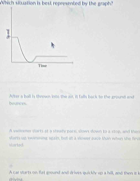 Which situation is best represented by the graph?
After a ball is thrown into the air, it falls back to the ground and
bounces.
A swimmer starts at a steady pace, slows down to a stop, and then
starts up swimming again, but at a slower pace than when she first
started.
A car starts on flat ground and drives quickly up a hill, and then it k
driving