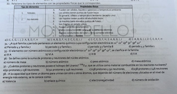 33.- Relaciona los tipos de elementos con las propiedades físicas que le corresponden.
a) 1:C,E,G,I,J;2:A,B,D,F,H b) 1:A,B,D,F,H;2:C,E,G c) 1:C,E,D,F,H;2:A I, J; 2: C, E, D, F, H
34.- ¿A qué familia y periodo pertenece un elemento químico cuya configuración electrónica es 1s^22s^22p^63s^23p^64s^1
a) Periodo 4 y familia 7 b) periodo 3 y familia 1 c) periodo 3 y familia 8 d) periodo 4 y familia 1
35.- El elemento con número atómico2o y configuración electrónica 1s^22s^22p^63s^23p^64s^2 , se clasifica en la familia:
a)ⅢA b) VI A c)ⅢB d)ⅡA
36.- Se define como la suma de protones y neutrones del núcleo atómico.
a) número de masa b) número atómico c) peso atómico d) masa atómica
37.- ¿Cuántos protones y neutrones posee el Isótopo del Uranio? ²³ªU que se utiliza como material combustible en los reactores nucleares?
a)92 protones y 238 neutrones b) 92 protones y 146 neutrones c)238 protones y 92 neutrones d)238 protones y 146 neutrones
38.- A la capacidad que tiene un átomo para unirse con otro u otros átomos, que depende del número de electrones ubicados en el nivel de
energía más externo, se le conoce como:
a) Valencia b) enlace químico c) electronegatividad d) número de oxidación