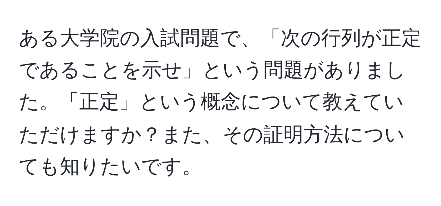 ある大学院の入試問題で、「次の行列が正定であることを示せ」という問題がありました。「正定」という概念について教えていただけますか？また、その証明方法についても知りたいです。