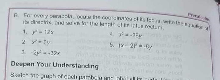 Precalculus 
B. For every parabola, locate the coordinates of its focus, write the equation of 
its directrix, and solve for the length of its latus rectum. 
1. y^2=12x x^2=-28y
4. 
2. x^2=6y
5. (x-2)^2=-8y
3. -2y^2=-32x
Deepen Your Understanding 
Sketch the graph of each parabola and la bel all its