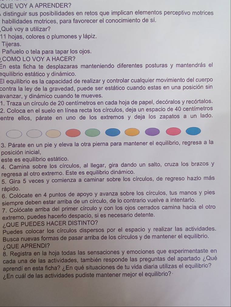 QUE VOY A APRENDER?
A distinguir sus posibilidades en retos que implican elementos perceptivo motrices
habilidades motrices, para favorecer el conocimiento de sí.
Qué voy a utilizar?
11 hojas, colores o plumones y lápiz.
Tijeras.
Pañuelo o tela para tapar los ojos.
COMO LO VOY A HACER?
En esta ficha te desplazaras manteniendo diferentes posturas y mantendrás el
equilibrio estático y dinámico.
El equilibrio es la capacidad de realizar y controlar cualquier movimiento del cuerpo
contra la ley de la gravedad, puede ser estático cuando estas en una posición sin
avanzar, y dinámico cuando te mueves.
1. Traza un círculo de 20 centímetros en cada hoja de papel, decóralos y recórtalos.
2. Coloca en el suelo en línea recta los círculos, deja un espacio de 40 centímetros
entre ellos, párate en uno de los extremos y deja los zapatos a un lado.
3. Párate en un pie y eleva la otra pierna para mantener el equilibrio, regresa a la
posición inicial,
este es equilibrio estático.
4. Camina sobre los círculos, al llegar, gira dando un salto, cruza los brazos y
regresa al otro extremo. Este es equilibrio dinámico.
5. Gira 5 veces y comienza a caminar sobre los círculos, de regreso hazlo más
rápido.
6. Colócate en 4 puntos de apoyo y avanza sobre los círculos, tus manos y pies
siempre deben estar arriba de un círculo, de lo contrario vuelve a intentarlo.
7. Colócate arriba del primer círculo y con los ojos cerrados camina hacia el otro
extremo, puedes hacerlo despacio, si es necesario detente.
QUE PUEDES HACER DISTINTO?
Puedes colocar los círculos dispersos por el espacio y realizar las actividades.
Busca nuevas formas de pasar arriba de los círculos y de mantener el equilibrio.
¿QUE APRENDI?
8. Registra en la hoja todas las sensaciones y emociones que experimentaste en
cada una de las actividades, también responde las preguntas del apartado ¿Qué
aprendí en esta ficha? ¿En qué situaciones de tu vida diaria utilizas el equilibrio?
¿En cuál de las actividades pudiste mantener mejor el equilibrio?