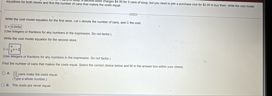 equations for both stores and find the number of cans that makes the costs equal.
up. A second store charges $4.00 for 3 cans of soup, but you need to join a purchase club for $2.00 to buy them. Write the cost model
Write the cost model equation for the first store. Let x denote the number of cans, and C the cost.
C=0.045x
(Use integers or fractions for any numbers in the expression. Do not factor.)
Write the cost model equation for the second store.
C= 4/3 x+2
(Use integers or fractions for any numbers in the expression. Do not factor.)
Find the number of cans that makes the costs equal. Select the correct choice below and fill in the answer box within your choice.
A. cans make the costs equal.
(Type a whole number.)
B. The costs are never equal.