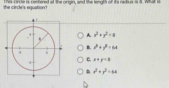 This circle is centered at the origin, and the length of its radius is 8. What is
the circle's equation?
A. x^2+y^2=8
B. x^8+y^8=64
C. x+y=8
D. x^2+y^2=64