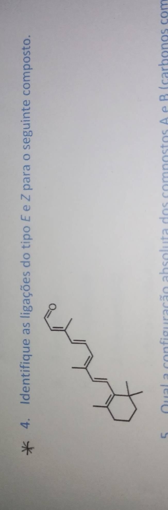 Identifique as ligações do tipo É e Z para o seguinte composto. 
5 Qual a configuração absoluta dos compostos A e B (carbonos com