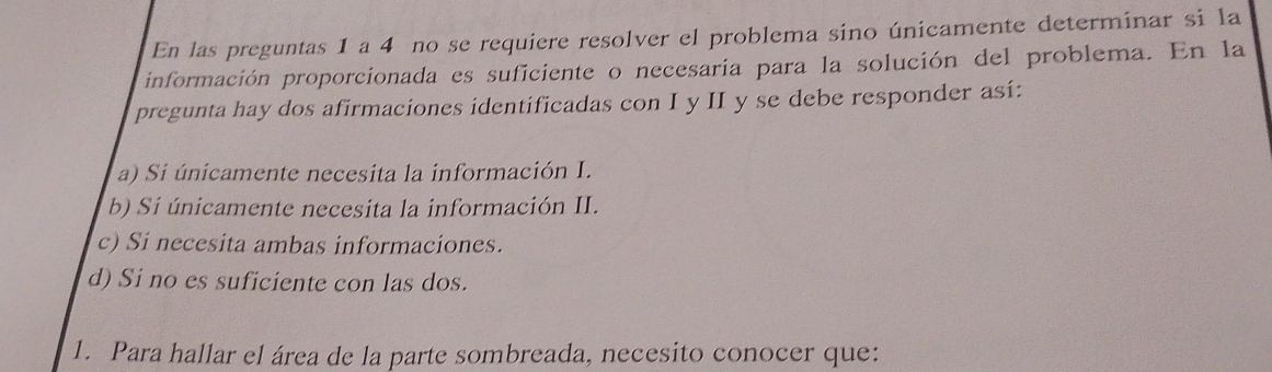 En las preguntas 1 a 4 no se requiere resolver el problema sino únicamente determinar si la
información proporcionada es suficiente o necesaria para la solución del problema. En la
pregunta hay dos afirmaciones identificadas con I y II y se debe responder así:
a) Si únicamente necesita la información I.
b) Si únicamente necesita la información II.
c) Si necesita ambas informaciones.
d) Si no es suficiente con las dos.
1. Para hallar el área de la parte sombreada, necesito conocer que: