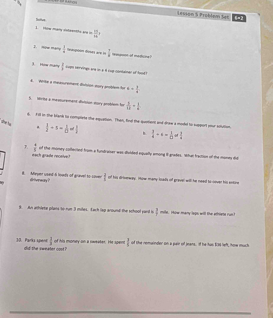 or the 
Ory of ratios 
Lesson 5 Problem Set 6•2 
Solve. 
1. How many sixteenths are in  15/16 
2. How many  1/4  teaspoon doses are in  7/8  teaspoon of medicine? 
3. How many  2/3  cups servings are in a 4 cup container of food? 
4. Write a measurement division story problem for 6/  3/4 . 
5. Write a measurement division story problem for  5/12 /  1/6 . 
6. Fill in the blank to complete the equation. Then, find the quotient and draw a model to support your solution. 
she has a.  1/2 / 5= 1/□   of  1/2 
b.  3/4 / 6= 1/□   of  3/4 
7.  4/5  of the money collected from a fundraiser was divided equally among 8 grades. What fraction of the money did 
each grade receive? 
8. Meyer used 6 loads of gravel to cover  2/5  of his driveway. How many loads of gravel will he need to cover his entire 
ney driveway? 
9. An athlete plans to run 3 miles. Each lap around the school yard is  3/7  mile. How many laps will the athlete run? 
10. Parks spent  1/3  of his money on a sweater. He spent  3/5  of the remainder on a pair of jeans. If he has $36 left, how much 
did the sweater cost?