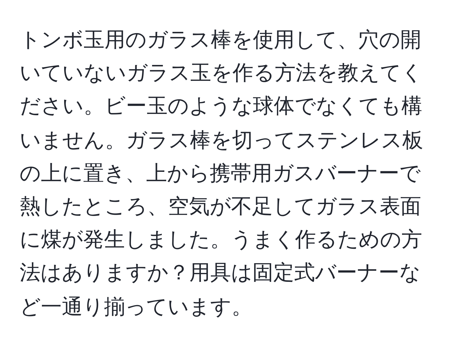 トンボ玉用のガラス棒を使用して、穴の開いていないガラス玉を作る方法を教えてください。ビー玉のような球体でなくても構いません。ガラス棒を切ってステンレス板の上に置き、上から携帯用ガスバーナーで熱したところ、空気が不足してガラス表面に煤が発生しました。うまく作るための方法はありますか？用具は固定式バーナーなど一通り揃っています。