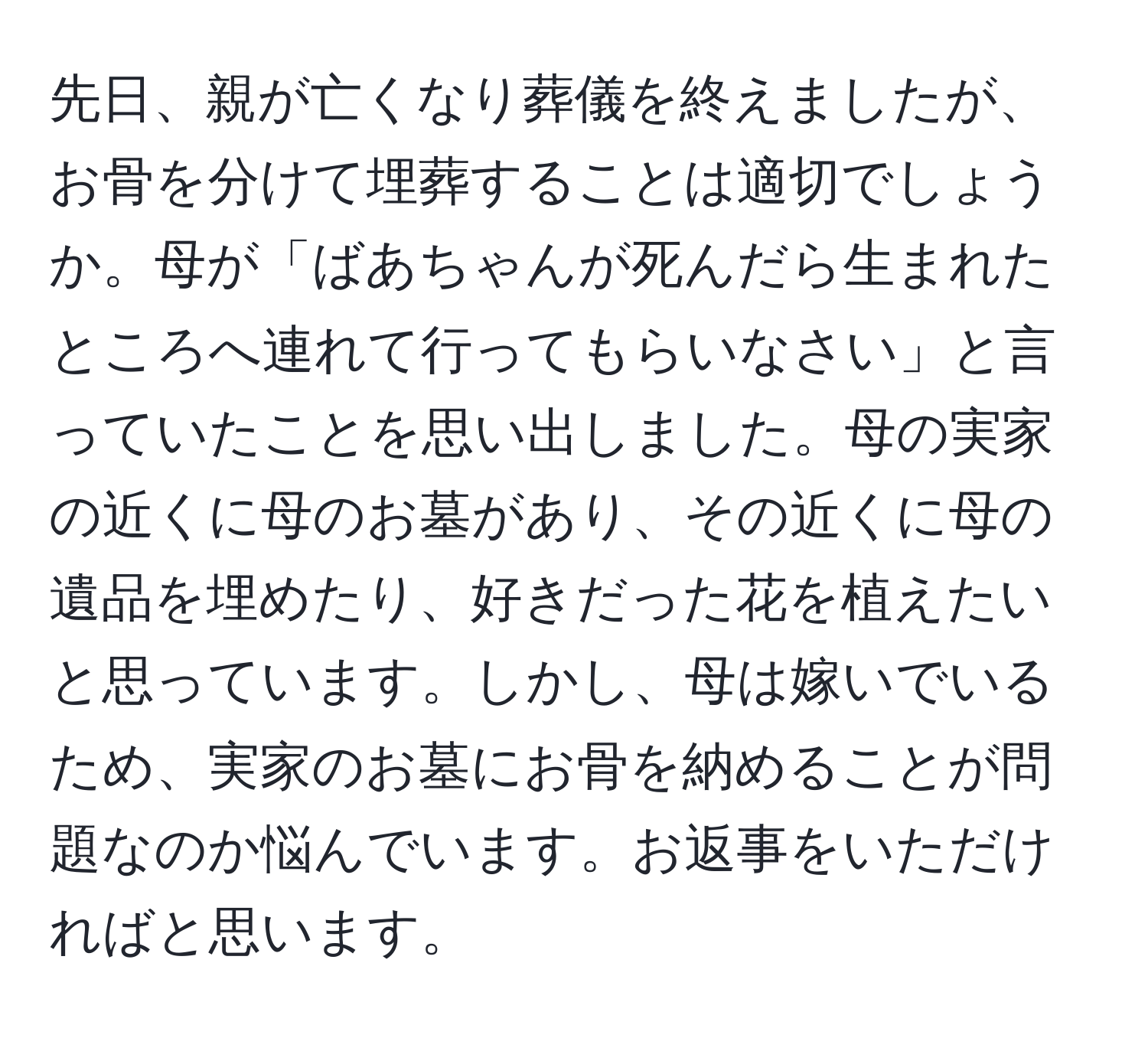 先日、親が亡くなり葬儀を終えましたが、お骨を分けて埋葬することは適切でしょうか。母が「ばあちゃんが死んだら生まれたところへ連れて行ってもらいなさい」と言っていたことを思い出しました。母の実家の近くに母のお墓があり、その近くに母の遺品を埋めたり、好きだった花を植えたいと思っています。しかし、母は嫁いでいるため、実家のお墓にお骨を納めることが問題なのか悩んでいます。お返事をいただければと思います。