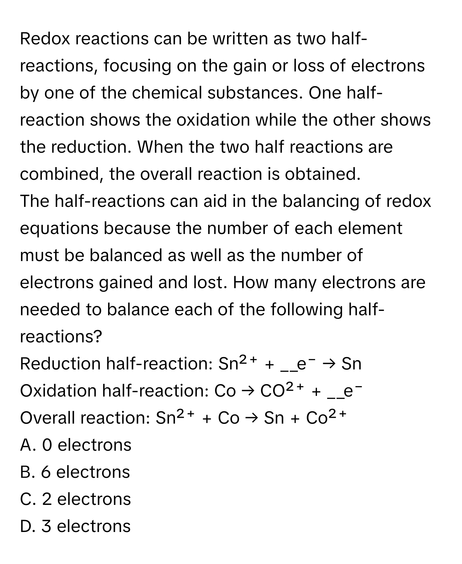 Redox reactions can be written as two half-reactions, focusing on the gain or loss of electrons by one of the chemical substances. One half-reaction shows the oxidation while the other shows the reduction. When the two half reactions are combined, the overall reaction is obtained.

The half-reactions can aid in the balancing of redox equations because the number of each element must be balanced as well as the number of electrons gained and lost. How many electrons are needed to balance each of the following half-reactions?

Reduction half-reaction: Sn²⁺ + __e⁻ → Sn
Oxidation half-reaction: Co → CO²⁺ + __e⁻
Overall reaction: Sn²⁺ + Co → Sn + Co²⁺

A. 0 electrons
B. 6 electrons
C. 2 electrons
D. 3 electrons