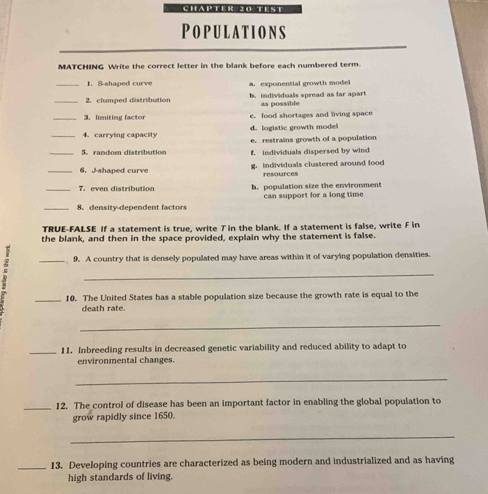 CHAPTER 20 TEST
Populations
MATCHING Write the correct letter in the blank before each numbered term.
_1. S-shaped curve a. exponential growth model
_2. clumped distribution b. individuals spread as far apart
as possible
_3. limiting factor c. food shortages and living space
_4. carrying capacity d. logistic growth model
e. restrains growth of a population
_5. random distribution f. individuals dispersed by wind
_6. J-shaped curve g. individuals clustered around food
resources
_7. even distribution h. population size the environment
can support for a long time
_8. density-dependent factors
TRUE-FALSE If a statement is true, write T in the blank. If a statement is false, write F in
the blank, and then in the space provided, explain why the statement is false.
3
_9. A country that is densely populated may have areas within it of varying population densities.
_
_10. The United States has a stable population size because the growth rate is equal to the
death rate.
_
_11. Inbreeding results in decreased genetic variability and reduced ability to adapt to
environmental changes.
_
_12. The control of disease has been an important factor in enabling the global population to
grow rapidly since 1650.
_
_13. Developing countries are characterized as being modern and industrialized and as having
high standards of living.