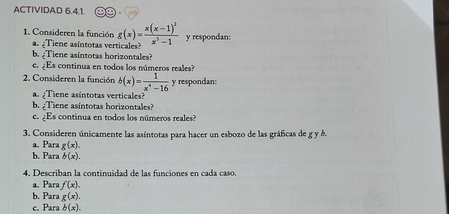 ACTIVIDAD 6.4.1. 
1. Consideren la función g(x)=frac x(x-1)^2x^3-1 y respondan: 
a. :Tiene asíntotas verticales? 
b. Tiene asíntotas horizontales? 
c. ¿Es continua en todos los números reales? 
2. Consideren la función b(x)= 1/x^4-16  y respondan: 
a. ¿Tiene asíntotas verticales? 
b. ¿Tiene asíntotas horizontales? 
c. ¿Es continua en todos los números reales? 
3. Consideren únicamente las asíntotas para hacer un esbozo de las gráficas de g y b. 
a. Para g(x). 
b. Para b(x). 
4. Describan la continuidad de las funciones en cada caso. 
a. Para f(x). 
b. Para g(x). 
c. Para b(x).