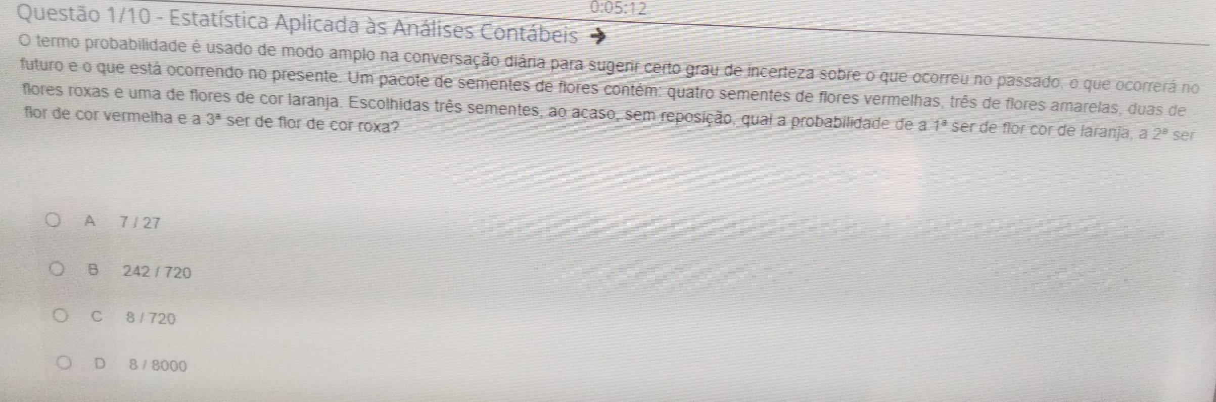 05:12 
Questão 1/10 - Estatística Aplicada às Análises Contábeis
O termo probabilidade é usado de modo amplo na conversação diária para sugerir certo grau de incerteza sobre o que ocorreu no passado, o que ocorrerá no
futuro e o que está ocorrendo no presente. Um pacote de sementes de flores contém: quatro sementes de flores vermelhas, três de flores amarelas, duas de
flores roxas e uma de flores de cor laranja. Escolhidas três sementes, ao acaso, sem reposição, qual a probabilidade de a 1^a ser de flor cor de laranja, a 2^8 ser
for de cor vermelha e a 3^a ser de flor de cor roxa?
A 7 / 27
B 242 / 720
C 8 / 720
D 8 8000