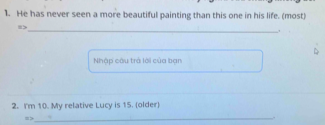 He has never seen a more beautiful painting than this one in his life. (most) 
=> 
_. 
Nhập câu trả lời của bạn 
2. I'm 10. My relative Lucy is 15. (older) 
=>_ 
.