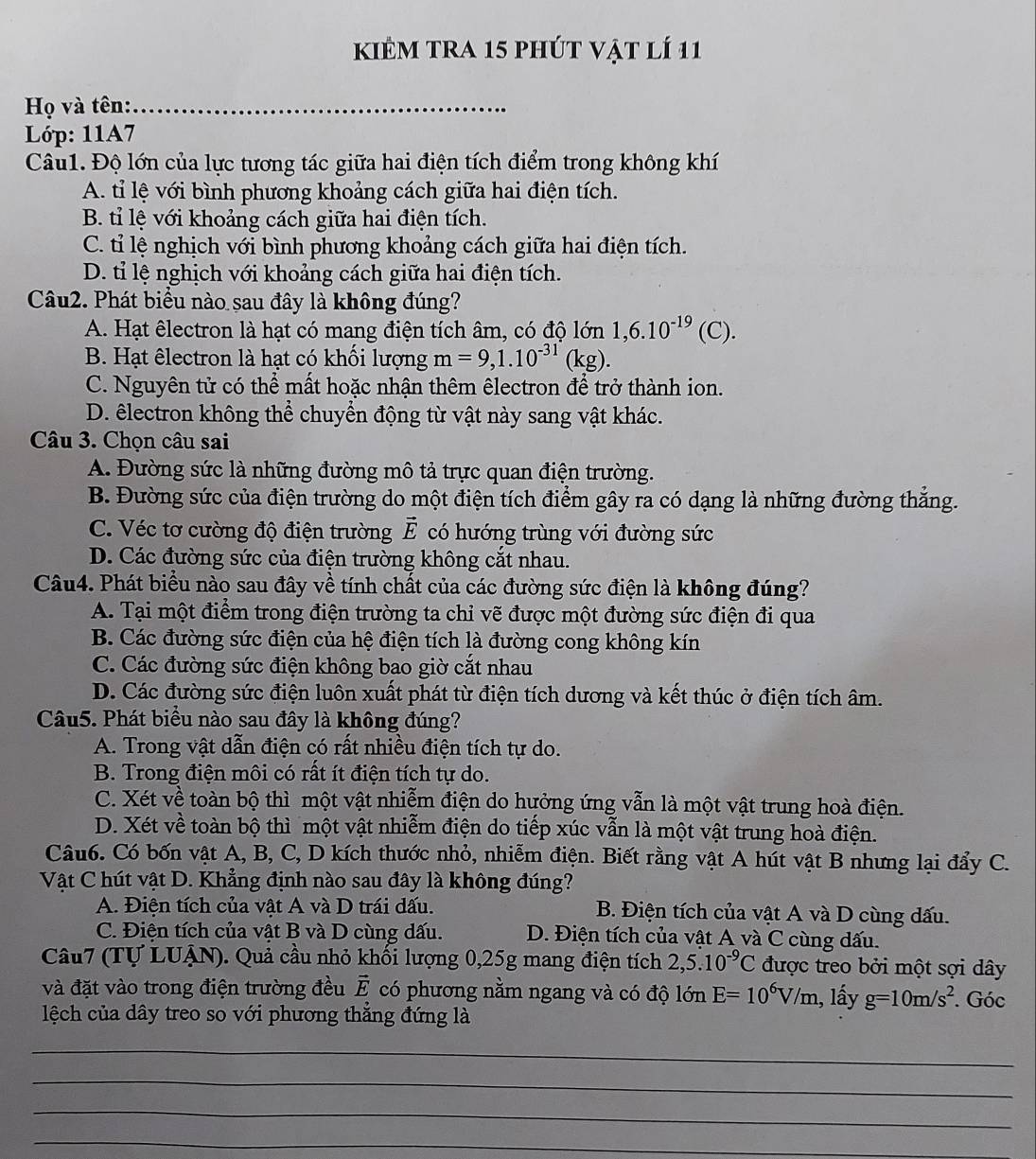 kiẻm tra 15 phút vật lí 11
Họ và tên:_
Lớp: 11A7
Câu1. Độ lớn của lực tương tác giữa hai điện tích điểm trong không khí
A. tỉ lệ với bình phương khoảng cách giữa hai điện tích.
B. tỉ lệ với khoảng cách giữa hai điện tích.
C. tỉ lệ nghịch với bình phương khoảng cách giữa hai điện tích.
D. tỉ lệ nghịch với khoảng cách giữa hai điện tích.
Câu2. Phát biểu nào sau đây là không đúng?
A. Hạt êlectron là hạt có mang điện tích âm, có độ lớn 1,6.10^(-19)(C).
B. Hạt êlectron là hạt có khối lượng m=9,1.10^(-31)(kg).
C. Nguyên tử có thể mất hoặc nhận thêm êlectron để trở thành ion.
D. êlectron không thể chuyển động từ vật này sang vật khác.
Câu 3. Chọn câu sai
A. Đường sức là những đường mô tả trực quan điện trường.
B. Đường sức của điện trường do một điện tích điểm gây ra có dạng là những đường thắng.
C. Véc tơ cường độ điện trường vector E có hướng trùng với đường sức
D. Các đường sức của điện trường không cắt nhau.
Câu4. Phát biểu nào sau đây về tính chất của các đường sức điện là không đúng?
A. Tại một điểm trong điện trường ta chỉ vẽ được một đường sức điện đi qua
B. Các đường sức điện của hệ điện tích là đường cong không kín
C. Các đường sức điện không bao giờ cắt nhau
D. Các đường sức điện luôn xuất phát từ điện tích dương và kết thúc ở điện tích âm.
Câu5. Phát biểu nào sau đây là không đúng?
A. Trong vật dẫn điện có rất nhiều điện tích tự do.
B. Trong điện môi có rất ít điện tích tự do.
C. Xét về toàn bộ thì một vật nhiễm điện do hưởng ứng vẫn là một vật trung hoà điện.
D. Xét về toàn bộ thì một vật nhiễm điện do tiếp xúc vẫn là một vật trung hoà điện.
Câu6. Có bốn vật A, B, C, D kích thước nhỏ, nhiễm điện. Biết rằng vật A hút vật B nhưng lại đẩy C.
Vật C hút vật D. Khẳng định nào sau đây là không đúng?
A. Điện tích của vật A và D trái dấu. B. Điện tích của vật A và D cùng dấu.
C. Điện tích của vật B và D cùng dấu. D. Điện tích của vật A và C cùng dấu.
Câu7 (Tự LUẠN). Quả cầu nhỏ khối lượng 0,25g mang điện tích 2,5.10^(-9)C được treo bởi một sợi dây
và đặt vào trong điện trường đều vector E có phương nằm ngang và có độ lớn E=10^6V/m 1, lấy g=10m/s^2
lệch của dây treo so với phương thắng đứng là . Góc
_
_
_
_