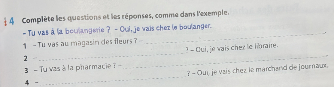 Complète les questions et les réponses, comme dans l'exemple. 
_ 
- Tu vas à la boulangerie ? - Oui, je vais chez le boulanger. 
1 - Tu vas au magasin des fleurs ? - ., 
? - Oui, je vais chez le libraire. 
2 - 
_ 
_ 
3 - Tu vas à la pharmacie ? - 
_ 
? - Oui, je vais chez le marchand de journaux. 
4 -