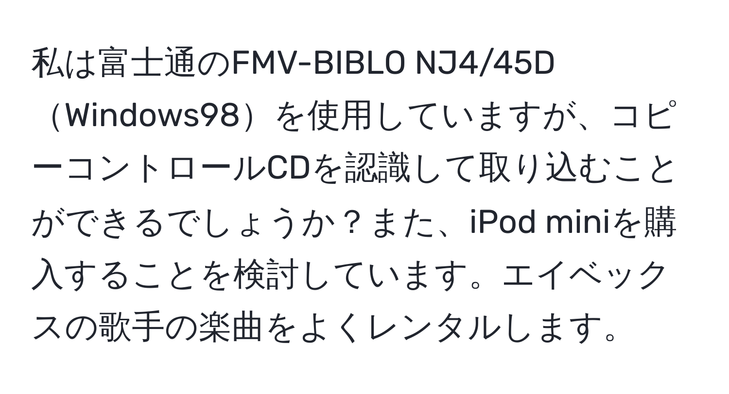 私は富士通のFMV-BIBLO NJ4/45DWindows98を使用していますが、コピーコントロールCDを認識して取り込むことができるでしょうか？また、iPod miniを購入することを検討しています。エイベックスの歌手の楽曲をよくレンタルします。