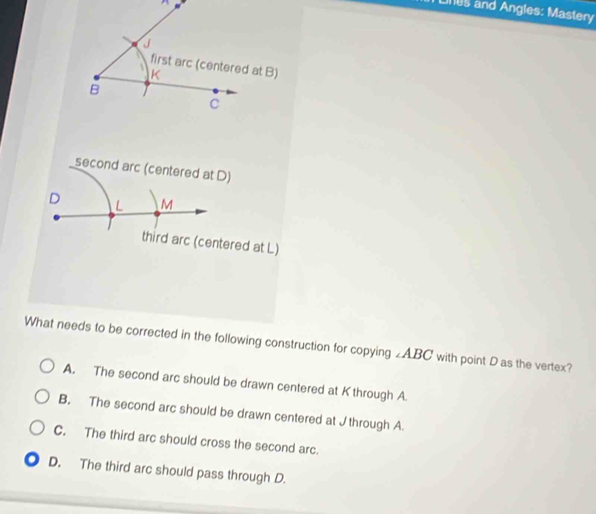 Lines and Angles: Mastery

first arc (centered at B)
K
B
C
second arc (centered at D)
D L M
third arc (centered at L)
What needs to be corrected in the following construction for copying ∠ABC with point D as the vertex?
A. The second arc should be drawn centered at Kthrough A.
B. The second arc should be drawn centered at J through A.
C. The third arc should cross the second arc.
D. The third arc should pass through D.