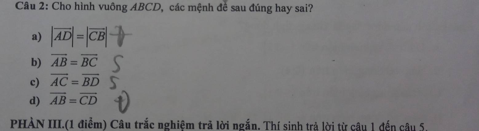 Cho hình vuông ABCD, các mệnh đề sau đúng hay sai?
a) |vector AD|=|vector CB|
b) vector AB=vector BC
c) vector AC=vector BD
d) vector AB=vector CD
PHÀN III.(1 điểm) Câu trắc nghiệm trả lời ngắn. Thí sinh trả lời từ câu 1 đến câu 5.