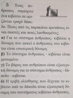 5 Ενας άν -
Θρωπος σπρώχνει
ένα κιβώτιο σε ορι-
Κόντιο τραχύ δάπε -
δο. Ποιεςαπόοτις παραακάτω προτάασεις εί-
ναι σωστές και ποιες λανθασμένες;
α) Για το σύστημα άνθρωπος - κιβώτιο η
δύναμη που ασκεί ο άνθρωπος στο κιβώ-
τιο είναι εσωτερική δύναμη.
β) Το σύστημα άνθρωπος - κιβώτιο είναι
μονωμένο.
γ) Το βάρος του ανθρώπου είναι εξωτερι-
κή δύναμη για το σύστημα άνθρωπος - δά -
πεδο - κιβώτι.
δ) Η τριβή ολίσθησης που δέχεται το κι-
βώτιο από το δάπεδο είναι εξωτερική δύ-
ναμη του συστήματος κιβώτιοκάνθρωπος.