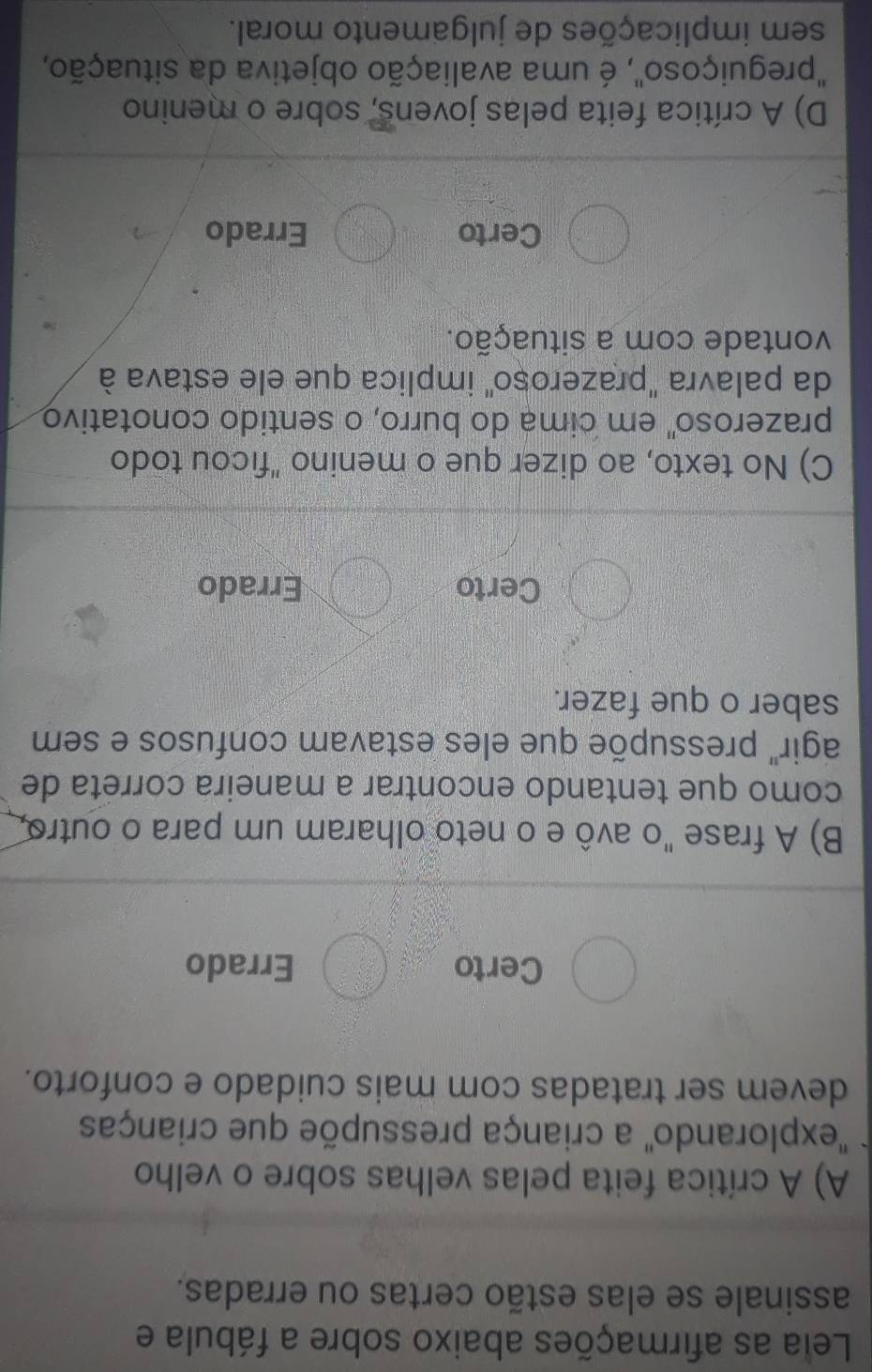 Leia as afirmações abaixo sobre a fábula e
assinale se elas estão certas ou erradas.
A) A crítica feita pelas velhas sobre o velho
'explorando'' a criança pressupõe que crianças
devem ser tratadas com mais cuidado e conforto.
Certo Errado
B) A frase "o avô e o neto olharam um para o outro,
como que tentando encontrar a maneira correta de
agir" pressupõe que eles estavam confusos e sem
saber o que fazer.
Certo Errado
C) No texto, ao dizer que o menino "ficou todo
prazeroso" em cima do burro, o sentido conotativo
da palavra "prazeroșo" implica que ele estava à
vontade com a situação.
Certo Errado
D) A crítica feita pelas jovens, sobre o menino
'preguiçoso", é uma avaliação objetiva da situação,
sem implicações de julgamento moral.