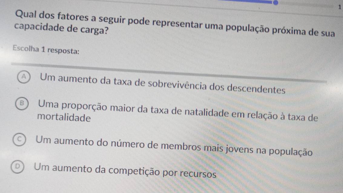 Qual dos fatores a seguir pode representar uma população próxima de sua
capacidade de carga?
Escolha 1 resposta:
A Um aumento da taxa de sobrevivência dos descendentes
B Uma proporção maior da taxa de natalidade em relação à taxa de
mortalidade
Um aumento do número de membros mais jovens na população
D Um aumento da competição por recursos