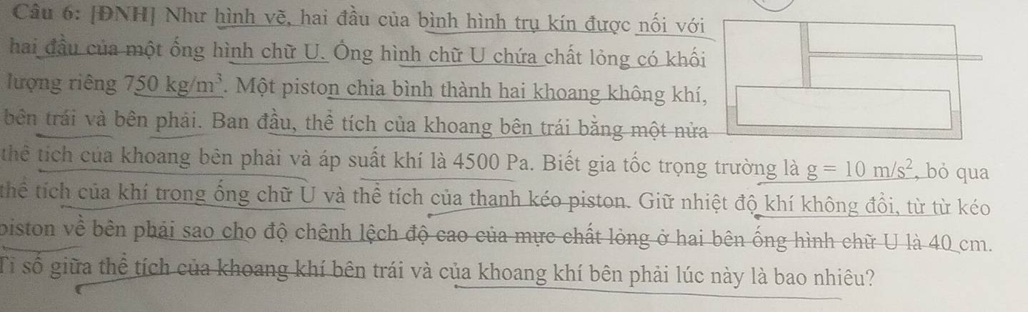 [ĐNH] Như hình vẽ, hai đầu của bình hình trụ kín được nối với 
hai đầu của một ống hình chữ U. Ông hình chữ U chứa chất lỏng có khối 
lượng riêng 750 kg/m³. Một piston chia bình thành hai khoang không khí, 
bên trái và bên phải. Ban đầu, thể tích của khoang bên trái bằng một nửa 
thể tích của khoang bên phải và áp suất khí là 4500 Pa. Biết gia tốc trọng trường là _ g=10m/s^2 , bỏ qua 
thể tích của khí trong ống chữ U và thể tích của thanh kéo piston. Giữ nhiệt độ khí không đổi, từ từ kéo 
biston về bên phải sao cho độ chệnh lệch độ cao của mực chất lòng ở hai bên ống hình chữ U là 40 cm. 
Tỉ số giữa thể tích của khoang khí bên trái và của khoang khí bên phải lúc này là bao nhiêu?