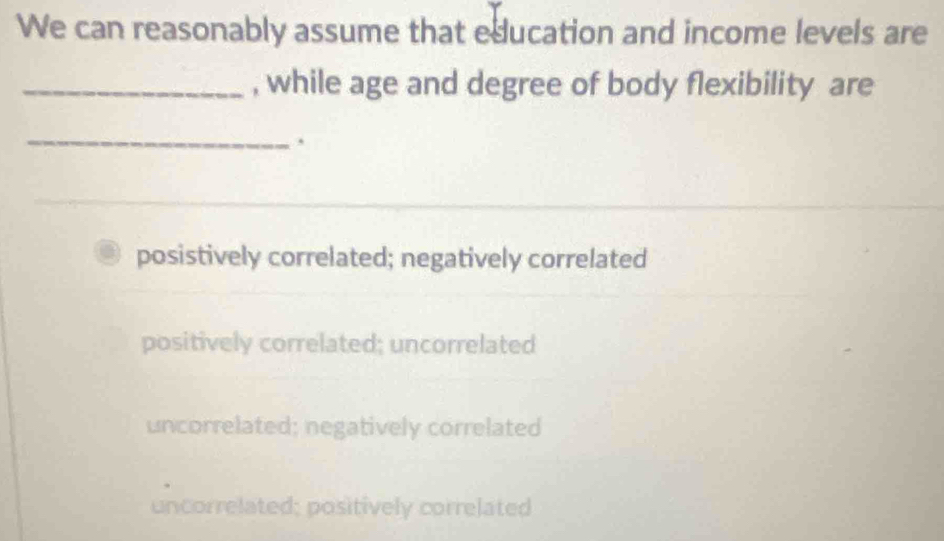 We can reasonably assume that education and income levels are
_, while age and degree of body flexibility are
_
.
posistively correlated; negatively correlated
positively correlated; uncorrelated
uncorrelated; negatively correlated
uncorrelated; positively correlated