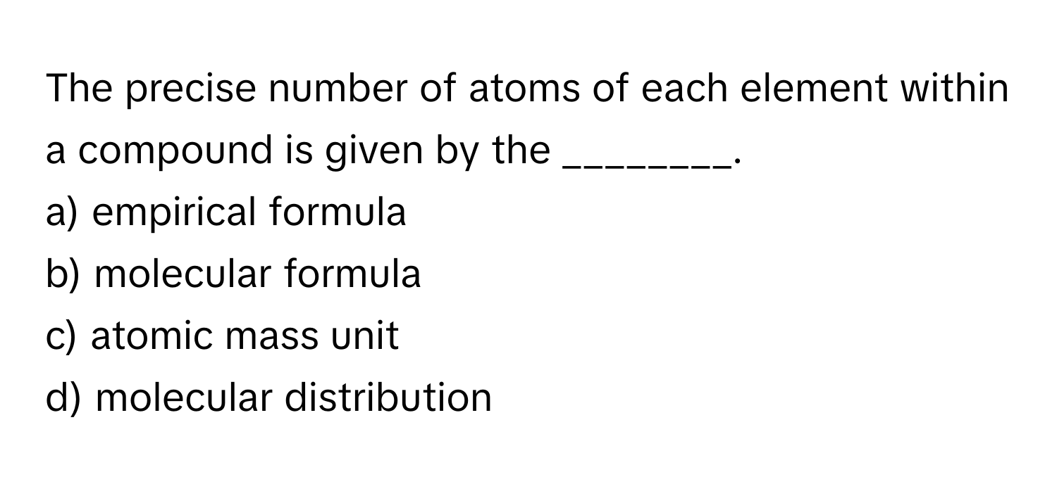 The precise number of atoms of each element within a compound is given by the ________.

a) empirical formula 
b) molecular formula 
c) atomic mass unit 
d) molecular distribution