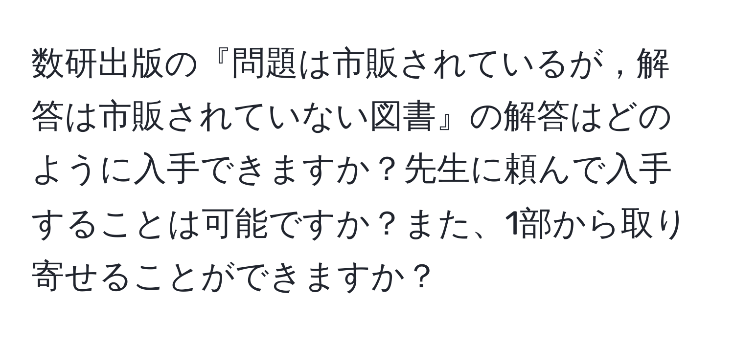 数研出版の『問題は市販されているが，解答は市販されていない図書』の解答はどのように入手できますか？先生に頼んで入手することは可能ですか？また、1部から取り寄せることができますか？