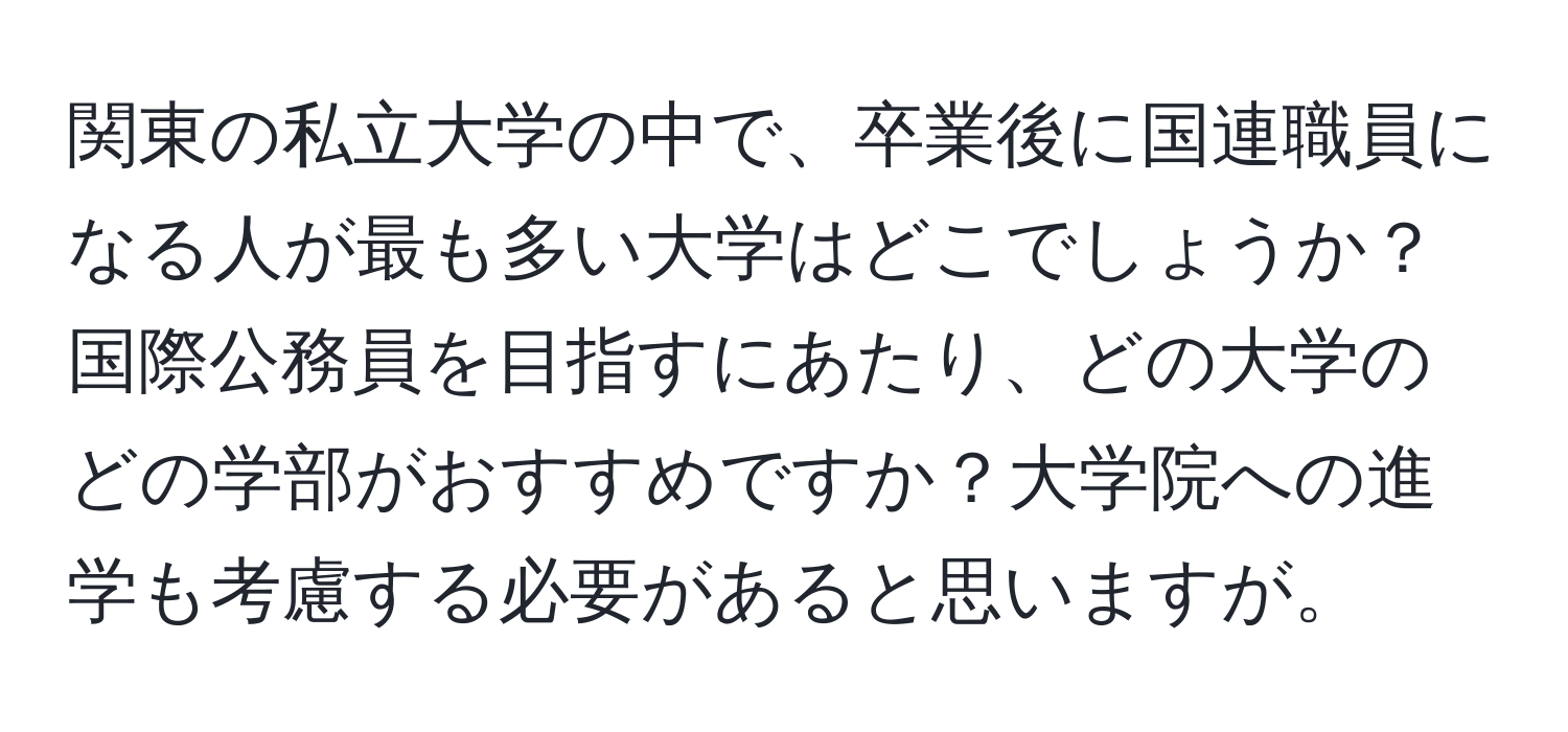 関東の私立大学の中で、卒業後に国連職員になる人が最も多い大学はどこでしょうか？国際公務員を目指すにあたり、どの大学のどの学部がおすすめですか？大学院への進学も考慮する必要があると思いますが。