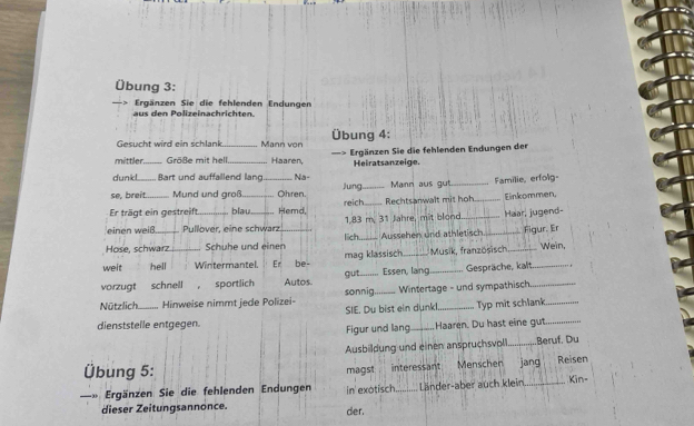 Übung 3: 
d n P olizeinachrichte Ergänzen Sie die fehlenden Endungen 
Gesucht wird ein schlank Mann von Übung 4: 
mittler Größe mit hell. Haaren, === Ergänzen Sie die fehlenden Endungen der 
dunk! _Bart und auffailend lang Na- Heiratsanzeige. 
se, breit Mund und groß _Ohren. Jung _Mann aus gut_ Familie, erfolg- 
Er trägt ein gestreift blau_ Hemd, reich_ Rechtsanwalt mit hoh _Einkommen. 
einen weiß Pullover, eine schwarz 1.83 m. 31 Jahre, mit blond _Haar, jugend- 
Hose, schwarz Schuhe und einen_ lich._ Aussehen und hltisc _Figur. Er 
welt hell _Wintermantel Er be- mag klassisch_ Musik, französisch_ 
Wein, 
vorzugt schnell ， sportlich Autos. gut_ Essen, lang_ Gespräche, kalt_ 
Nützlich._ Hinweise nimmt jede Polizei- sonnig._ Wintertage - und sympathisch 
SIE. Du bist ein dunkl. Typ mit schlank 
dienststelle entgegen. _Haaren. Du hast eine gut_ 
Figur und lang 
Ausbildung und einen anspruchsvoll_ Beruf. Du 
Übung 5: magst interessant Menschen jang Reisen 
Ergänzen Sie die fehlenden Endungen in exotisch._ Länder-aber auch klein_ Kin- 
dieser Zeitungsannonce. der.