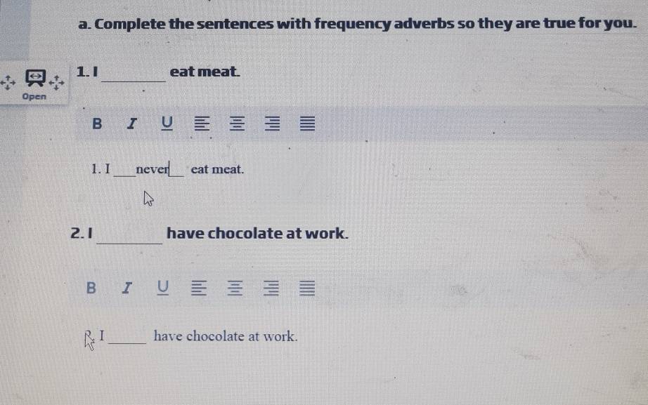 Complete the sentences with frequency adverbs so they are true for you. 
_ 
1. I eat meat. 
Open 
B I U 
1. I _never_ eat meat. 
_ 
2. 1 have chocolate at work. 
B I U 
_ 
I have chocolate at work.