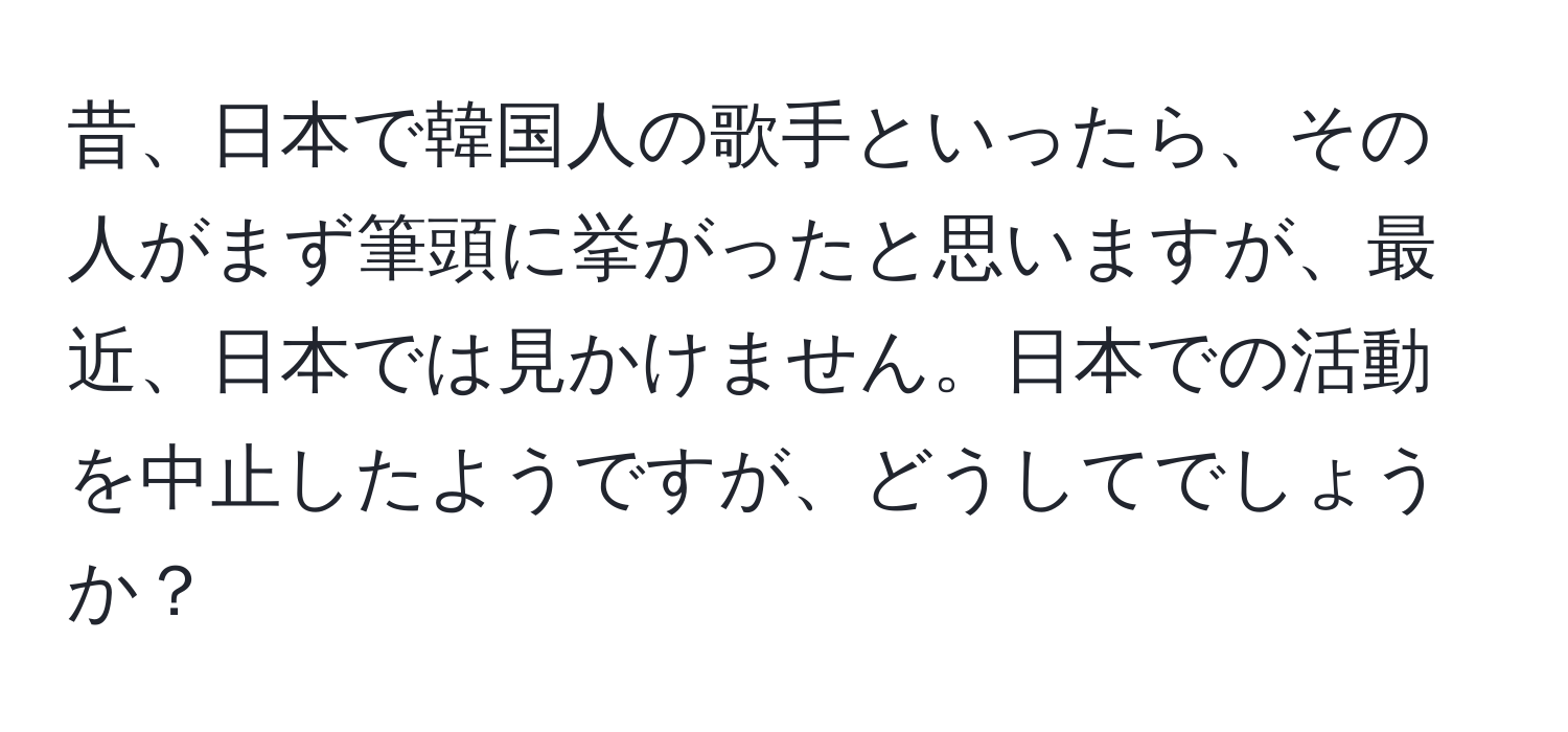 昔、日本で韓国人の歌手といったら、その人がまず筆頭に挙がったと思いますが、最近、日本では見かけません。日本での活動を中止したようですが、どうしてでしょうか？