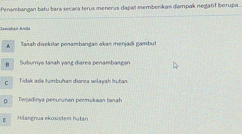 Penambangan batu bara secara terus menerus dapat memberikan dampak negatif berupa..
Jawaban Anda
A Tanah disekitar penambangan akan menjadi gambut
B Suburnya tanah yang diarea penambangan
C Tidak ada tumbuhan diarea wilayah hutan
D Terjadinya penurunan permukaan tanah
E Hilangnua ekosistem hutan