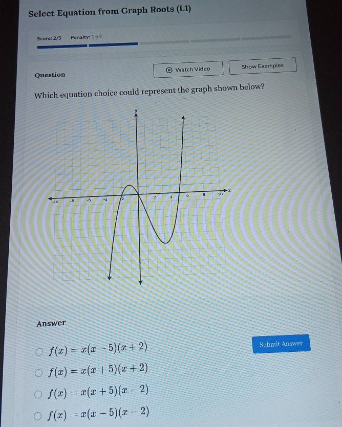 Select Equation from Graph Roots (L1)
Score: 2/5 Penalty: 1 off
Question Watch Video Show Examples
Which equation choice could represent the graph shown below?
Answer
f(x)=x(x-5)(x+2)
Submit Answer
f(x)=x(x+5)(x+2)
f(x)=x(x+5)(x-2)
f(x)=x(x-5)(x-2)