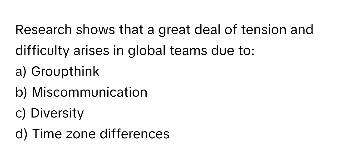 Research shows that a great deal of tension and difficulty arises in global teams due to: 
a) Groupthink 
b) Miscommunication 
c) Diversity 
d) Time zone differences