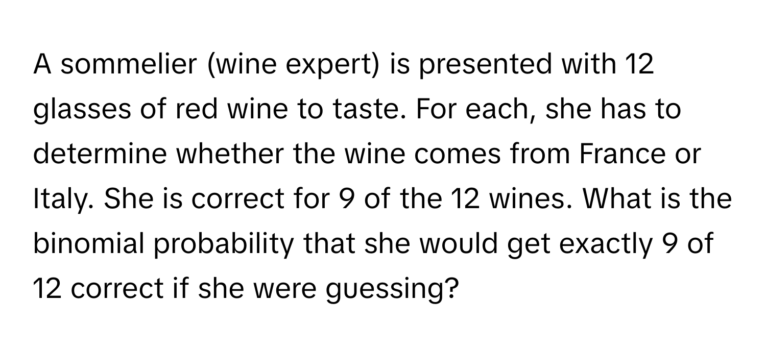 A sommelier (wine expert) is presented with 12 glasses of red wine to taste. For each, she has to determine whether the wine comes from France or Italy. She is correct for 9 of the 12 wines. What is the binomial probability that she would get exactly 9 of 12 correct if she were guessing?