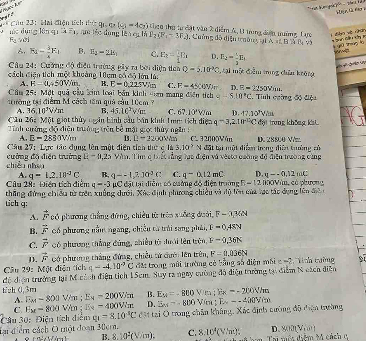 (tập B 
*na Kosyak)() - tám tuổ
Ngọc Tự
Hiện là thợ t
6ngʔ đ
Câu 23: Hai điện tích thứ q_1,q_2(q_1=4q_2) theo thứ tự đặt vào 2 điểm A, B trong điện trường. Lực  điểm và nhữn
ác dụng lên q_1 là F_1 , lực tác dụng lên q_2 là
E_2 với F_2(F_1=3F_2). Cường độ điện trường tại A và BlaE_t và 1 ban đầu xày ra
giữ trong k
A. E_2= 3/4 E_1 B. E_2=2E_1
C. E_2= 1/2 E_1 D. E_2= 4/3 E_1
văn vật
nh về chiến tra
Câu 24: Cường độ điện trường gây ra bởi điện tích Q=5.10^(-9)C , tại một điểm trong chân không
cách điện tích một khoảng 10cm có độ lớn là:
A. E=0,450V/m. B. E=0,225V/m C. E=4500V/m. D. E=2250V/m.
Cầu 25: Một quả cầu kim loại bán kính 4cm mang điện tích q=5.10^(-8)C. Tính cường độ điện
trường tại điểm M cách tâm quả cầu 10cm ?
A. 36.10^3V/m B. 45.10^3V/m C. 67.10^3V/m D. 47.10^3V/m
Câu 26: Một giọt thủy ngàn hình cầu bán kính 1mm tích điện q=3,2.10^(-13)C đặt trong không khí.
Tính cường độ điện trường trên bề mặt giọt thủy ngân :
A. E=2880V/m B. E=3200V/m C. 32000V/m D. 28800 V/m
Câu 27: Lực tác dụng lên một điện tích thử q là 3.10^(-5)N đặt tại một điểm trong điện trường có
cường độ điện trường E=0,25V/m. Tìm q biết rằng lực điện và véctơ cường độ điện trường cùng
chiều nhau
A. q=1,2.10^(-3)C B. q=-1,2.10^(-3)C C. q=0,12mC D. q=-0,12mC
Câu 28: Điện tích điểm q=-3 mu C đặt tại điểm có cường độ điện trường E=12000V/m , có phương
thắăng đứng chiều từ trên xuống đưới. Xác định phương chiều và độ lớn của lực tác dụng lên điện
tích q:
A. vector F có phương thẳng đứng, chiều từ trên xuống dưới, F=0,36N
B. vector F có phương nằm ngang, chiều từ trái sang phải, F=0,48N
C. vector F có phương thẳng đứng, chiều từ dưới lên trên, F=0,36N
D. vector F có phương thẳng đứng, chiều từ dưới lên trên, F=0,036N
Câu 29: Một điện tích q=-4.10^(-9)C đặt trong môi trường có hằng số điện môi varepsilon =2. Tính cường
độ điện trường tại M cách điện tích 15cm. Suy ra ngay cường độ điện trường tại điểm N cách điện
tích 0,3m
A. E_M=800V/m;E_N=200V/m B. E_M=-800V/m;E_N=-200V/m
C. E_M=800V/m;E_N=400V/m D. E_M=-800V/m;E_N=-400V/m
Câu 30: Điện tích điểm q_1=8.10^(-8)C đặt tại O trong chân không. Xác định cường độ điện trường
đại điểm cách O một đoạn 30cm.
C. 8.10^4(V/m);
o 10^3(V/m)· B. 8.10^2(V/m);. D. 800(V/m)
Tai một điểm M cách q