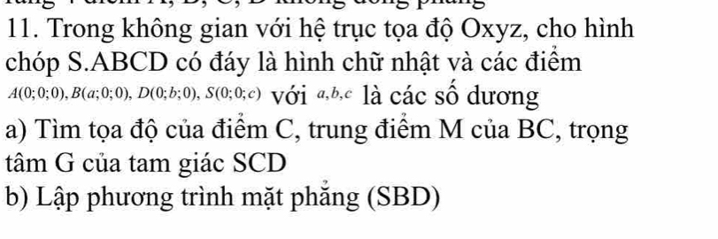 Trong không gian với hệ trục tọa độ Oxyz, cho hình 
chóp S. ABCD có đáy là hình chữ nhật và các điểm
A(0;0;0), B(a;0;0), D(0;b;0), S(0;0;c) với đĐ là các số dương 
a) Tìm tọa độ của điểm C, trung điểm M của BC, trọng 
tâm G của tam giác SCD 
b) Lập phương trình mặt phăng (SBD)