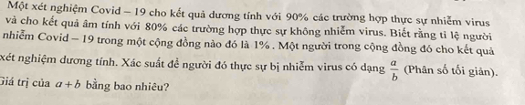 Một xét nghiệm Covid - 19 cho kết quả dương tính với 90% các trường hợp thực sự nhiễm virus
và cho kết quả âm tính với 80% các trường hợp thực sự không nhiễm virus. Biết rằng tỉ lệ người
nhiễm Covid - 19 trong một cộng đồng nào đó là 1%. Một người trong cộng đồng đó cho kết quả
xét nghiệm dương tính. Xác suất đề người đó thực sự bị nhiễm virus có dạng  a/b  (Phân số tối giản).
Giá trị của a+b bằng bao nhiêu?