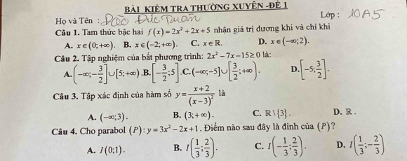 Bài KIêM TrA thườnG XUYÊN -đẻ 1
Lớp :
Họ và Tên:
Câu 1. Tam thức bậc hai f(x)=2x^2+2x+5 nhận giá trị dương khi và chỉ khi
A. x∈ (0;+∈fty ). B. x∈ (-2;+∈fty ). C. x∈ R. D. x∈ (-∈fty ;2). 
Câu 2. Tập nghiệm của bất phương trình: 2x^2-7x-15≥ 0 là:
A. (-∈fty ;- 3/2 ]∪ [5;+∈fty ) .B [- 3/2 ;5] .C. (-∈fty ;-5]∪ [ 3/2 ;+∈fty ). D [-5; 3/2 ]. 
Câu 3. Tập xác định của hàm số y=frac x+2(x-3)^2 là
A. (-∈fty ;3). B. (3;+∈fty ). C. Rvee  3. D. R .
Câu 4. Cho parabol (P):y=3x^2-2x+1. Điểm nào sau đây là đỉnh của (P)?
A. I(0;1). B. I( 1/3 ; 2/3 ). C. I(- 1/3 ; 2/3 ). D. I( 1/3 ;- 2/3 )