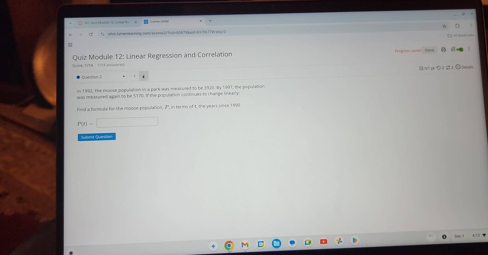 DO: Quiz Module 12: Linear R 
≌ ohm.lumenlearning.com/assess2/?cid=85879&aid=6370677#/skip/2 
All Bookmarks 
8 
Quiz Module 12: Linear Regression and Correlation Progress saved Done sqrt(0) 
Score: 1/14 1/14 answered 
Ouestion 2 B0/1 pt つ 2 2 2 ⊙ Details 
In 1992, the moose population in a park was measured to be 3920. By 1997, the population 
was measured again to be 5170. If the population continues to change linearly: 
Find a formula for the moose population, P, in terms of t, the years since 1990.
P(t)=□
Submit Question 
Dec 1