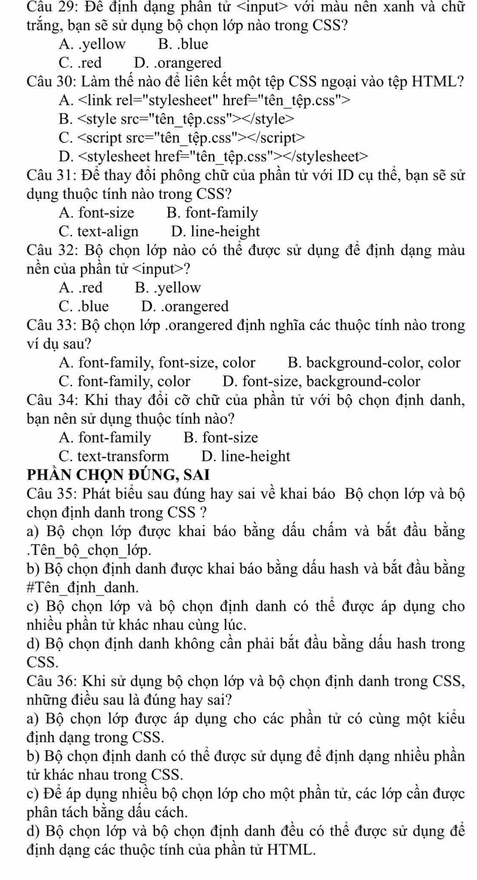 Đê định dạng phân tử với màu nên xanh và chữ
trắng, bạn sẽ sử dụng bộ chọn lớp nào trong CSS?
A. .yellow B. .blue
C. .red D. .orangered
Câu 30: Làm thế nào để liên kết một tệp CSS ngoại vào tệp HTML?
A.
B.
C.
D.
Câu 31: Để thay đổi phông chữ của phần tử với ID cụ thể, bạn sẽ sử
dụng thuộc tính nào trong CSS?
A. font-size B. font-family
C. text-align D. line-height
Câu 32: Bộ chọn lớp nào có thể được sử dụng để định dạng màu
nền của phần tử ?
A. .red B. .yellow
C. .blue D. .orangered
Câu 33: Bộ chọn lớp .orangered định nghĩa các thuộc tính nào trong
ví dụ sau?
A. font-family, font-size, color B. background-color, color
C. font-family, color D. font-size, background-color
Câu 34: Khi thay đổi cỡ chữ của phần tử với bộ chọn định danh,
bạn nên sử dụng thuộc tính nào?
A. font-family B. font-size
C. text-transform D. line-height
phÀN CHọN đÚNG, SAI
Câu 35: Phát biểu sau đúng hay sai về khai báo Bộ chọn lớp và bộ
chọn định danh trong CSS ?
a) Bộ chọn lớp được khai báo bằng dấu chấm và bắt đầu bằng
.Tên_bộ_chọn_lớp.
b) Bộ chọn định danh được khai báo bằng dấu hash và bắt đầu bằng
#Tên_định_danh.
c) Bộ chọn lớp và bộ chọn định danh có thể được áp dụng cho
nhiều phần tử khác nhau cùng lúc.
d) Bộ chọn định danh không cần phải bắt đầu bằng dấu hash trong
CSS.
Câu 36: Khi sử dụng bộ chọn lớp và bộ chọn định danh trong CSS,
những điều sau là đúng hay sai?
a) Bộ chọn lớp được áp dụng cho các phần tử có cùng một kiểu
định dạng trong CSS.
b) Bộ chọn định danh có thể được sử dụng để định dạng nhiều phần
tử khác nhau trong CSS.
c) Để áp dụng nhiều bộ chọn lớp cho một phần tử, các lớp cần được
phân tách bằng dầu cách.
d) Bộ chọn lớp và bộ chọn định danh đều có thể được sử dụng để
định dạng các thuộc tính của phần tử HTML.