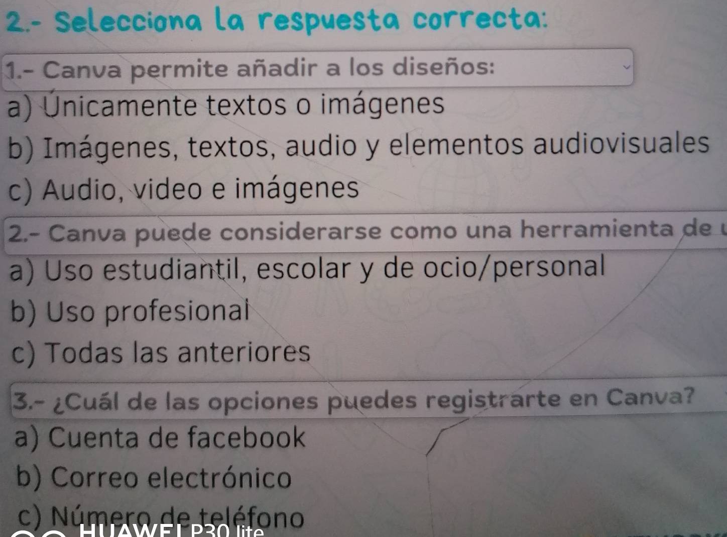 2.- Selecciona la respuesta correcta:
1.- Canva permite añadir a los diseños:
a) Únicamente textos o imágenes
b) Imágenes, textos, audio y elementos audiovisuales
c) Audio, video e imágenes
2.- Canva puede considerarse como una herramienta de
a) Uso estudiantil, escolar y de ocio/personal
b) Uso profesional
c) Todas las anteriores
3.- ¿Cuál de las opciones puedes registrarte en Canva?
a) Cuenta de facebook
b) Correo electrónico
c) Número de teléfono