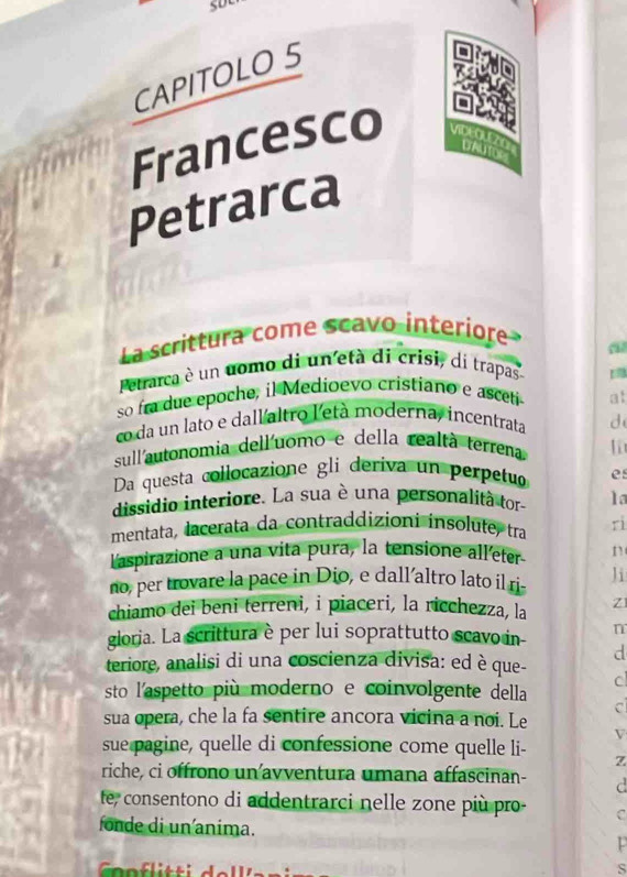 CAPITOLO 5 
Francesco VIDEOUEZn prAu tor 
Petrarca 
La scrittura come scavo interiore 
a 
Petrarca è un uomo di un età di crisi, di trapas 
so fra due epoche, il Medioevo cristiano e asceti at 
co da un lato e dall altro l'età moderna, incentrata d 
sullautonomia dell'uomo e della realtà terrena 
Da questa collocazione gli deriva un perpetu es 
dissidio interiore. La sua è una personalità tor 1a 
mentata, lacerata da contraddizioni insolute, tra rì 
laspirazione a una vita pura, la tensione alleter n 
no, per trovare la pace in Dio, e dall’altro lato il ri- Ji 
chiamo dei beni terreni, i piaceri, la ricchezza, la Z 
gioria. La scrittura è per lui soprattutto scavo in- n 
d 
teriore, analisi di una coscienza divisa: ed è que- 
c 
sto l'aspetto più moderno e coinvolgente della 
sua opera, che la fa sentire ancora vicina a noi. Le 
V 
sue pagine, quelle di confessione come quelle li- Z 
riche, ci offrono un avventura umana affascinan- C 
fe, consentono di addentrarci nelle zone più pro- C 
fonde di un anima. 
s