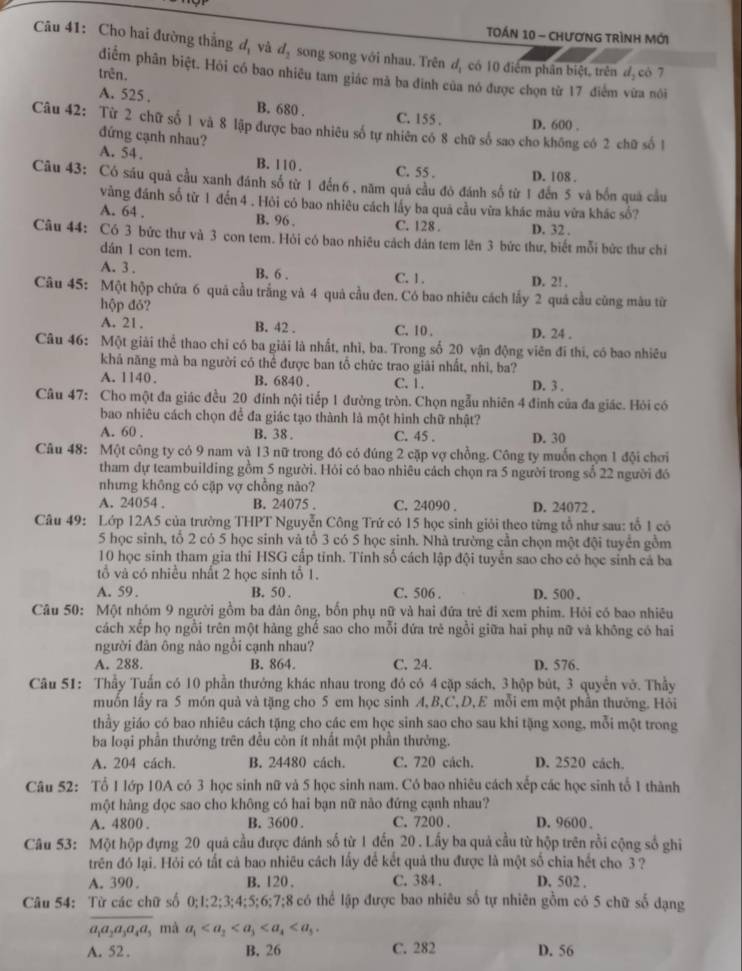 TOán 10 - chươnG trình Mới
Câu 41: Cho hai đường thẳng đị và d_2 song song với nhau. Trên d, có 10 điểm phân biệt, trên đ, có 7
trên.
điểm phân biệt. Hỏi có bao nhiều tam giác mà ba đinh của nó được chọn từ 17 điểm vừa nôi
A. 525 . B. 680 . C. 155 . D. 600 .
Câu 42: Từ 2 chữ số 1 và 8 lập được bao nhiêu số tự nhiên có 8 chữ số sao cho không có 2 chữ số 1
đứng cạnh nhau?
A. 54. B. 110 . C. 55 . D. 108 .
Câu 43: Có sáu quả cầu xanh đánh số từ 1 đến 6 , năm quả cầu đó đánh số từ 1 đến 5 và bốn quả cầu
vàng đánh số từ 1 đến 4 . Hỏi có bao nhiêu cách lấy ba quả cầu vừa khác màu vừa khác số?
A. 64 . B. 96 . C. 128 . D. 32 .
Câu 44: Có 3 bức thư và 3 con tem. Hỏi có bao nhiêu cách dán tem lên 3 bức thư, biết mỗi bức thư chỉ
dán 1 con tem.
A. 3 . B. 6 . C. 1 . D. 2! .
Câu 45: Một hộp chứa 6 quả cầu trắng và 4 quả cầu đen. Có bao nhiêu cách lấy 2 quả cầu cũng màu từ
hộp đỏ?
A. 21. B. 42 . C. 10 . D. 24 .
Câu 46: Một giải thể thao chỉ có ba giải là nhất, nhì, ba. Trong số 20 vận động viên đí thi, có bao nhiêu
khả năng mà ba người có thể được ban tổ chức trao giải nhất, nhì, ba?
A. 1140. B. 6840 C.1. D. 3 .
Câu 47: Cho một đa giác đều 20 đính nội tiếp 1 đường tròn. Chọn ngẫu nhiên 4 đinh của đa giác. Hỏi có
bao nhiêu cách chọn để đa giác tạo thành là một hình chữ nhật?
A. 60 . B. 38. C. 45 . D. 30
Câu 48: Một công ty có 9 nam và 13 nữ trong đó có đúng 2 cặp vợ chồng. Công ty muốn chọn 1 đội chơi
tham dự teambuilding gồm 5 người. Hỏi có bao nhiêu cách chọn ra 5 người trong số 22 người đó
nhưng không có cặp vợ chồng nào?
A. 24054 . B. 24075 . C. 24090 . D. 24072 .
Câu 49: Lớp 12A5 của trường THPT Nguyễn Công Trứ có 15 học sinh giỏi theo từng tổ như sau: tổ 1 có
5 học sinh, tổ 2 có 5 học sinh và tổ 3 có 5 học sinh. Nhà trường cần chọn một đội tuyển gồm
10 học sinh tham gia thi HSG cấp tinh. Tính số cách lập đội tuyển sao cho có học sinh cá ba
tổ và có nhiều nhất 2 học sinh tổ 1.
A. 59 . B. 50 . C. 506 . D. 500 .
Câu 50: Một nhóm 9 người gồm ba đân ông, bốn phụ nữ và hai đứa trẻ đi xem phim. Hỏi có bao nhiêu
cách xếp họ ngồi trên một hàng ghế sao cho mỗi đứa trẻ ngồi giữa hai phụ nữ và không có hai
người đân ông nào ngồi cạnh nhau?
A. 288. B. 864. C. 24. D. 576.
Câu 51: Thầy Tuấn có 10 phần thưởng khác nhau trong đó có 4 cặp sách, 3 hộp bút, 3 quyển vớ. Thầy
muốn lấy ra 5 món quả và tặng cho 5 em học sinh A, B,C, D,E mỗi em một phần thường. Hồi
thầy giáo có bao nhiêu cách tặng cho các em học sinh sao cho sau khi tặng xong, mỗi một trong
ba loại phần thưởng trên đều còn ít nhất một phần thưởng.
A. 204 cách. B. 24480 cách. C. 720 cách. D. 2520 cách.
Câu 52: Tổ 1 lớp 10A có 3 học sinh nữ và 5 học sinh nam. Có bao nhiêu cách xếp các học sinh tổ 1 thành
một hàng dọc sao cho không có hai bạn nữ nào đứng cạnh nhau?
A. 4800 . B. 3600 . C. 7200 . D. 9600 .
Câu 53: Một hộp đựng 20 quả cầu được đánh số từ 1 đến 20 . Lấy ba quả cầu từ hộp trên rồi cộng số ghi
trên đó lại. Hỏi có tất cả bao nhiêu cách lấy để kết quả thu được là một số chia hết cho 3 ?
A. 390 . B. 120 . C. 384 . D. 502 .
Câu 54: Từ các chữ số ( :1:2:3:4:5:6:7:8 8 có thể lập được bao nhiêu số tự nhiên gồm có 5 chữ số dạng
a_1a_2a_3a_4a 3 mà a_1
A. 52 . B. 26 C. 282 D. 56