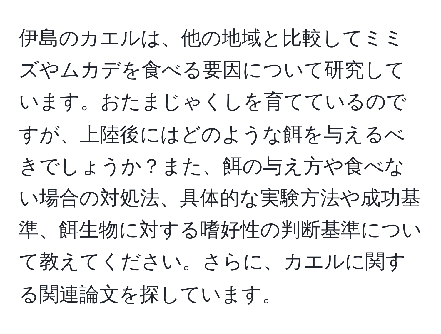 伊島のカエルは、他の地域と比較してミミズやムカデを食べる要因について研究しています。おたまじゃくしを育てているのですが、上陸後にはどのような餌を与えるべきでしょうか？また、餌の与え方や食べない場合の対処法、具体的な実験方法や成功基準、餌生物に対する嗜好性の判断基準について教えてください。さらに、カエルに関する関連論文を探しています。